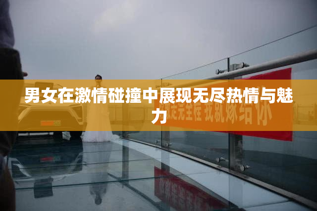 男女在激情碰撞中展现无尽热情与魅力