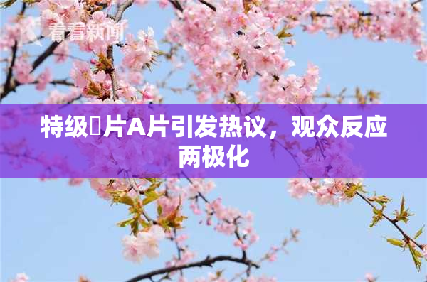特级婬片A片引发热议，观众反应两极化