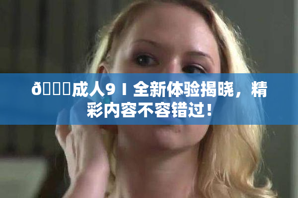 🔞成人9Ⅰ全新体验揭晓，精彩内容不容错过！
