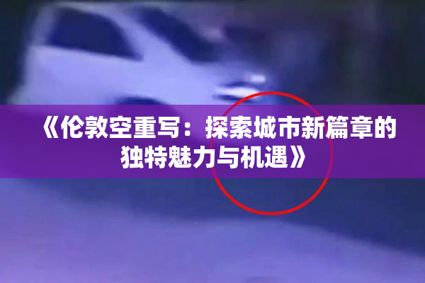 《伦敦空重写：探索城市新篇章的独特魅力与机遇》