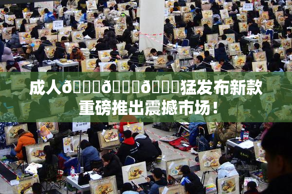 成人🍆🍑🔞猛发布新款 重磅推出震撼市场！
