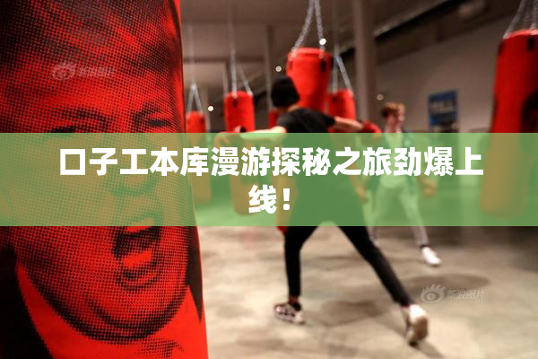口子工本库漫游探秘之旅劲爆上线！