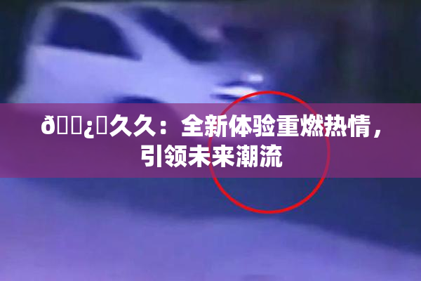 🌿‌久久：全新体验重燃热情，引领未来潮流