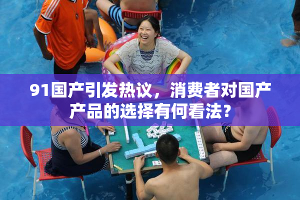 91国产引发热议，消费者对国产产品的选择有何看法？