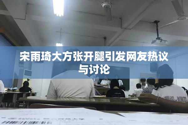 宋雨琦大方张开腿引发网友热议与讨论