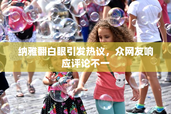 纳雅翻白眼引发热议，众网友响应评论不一