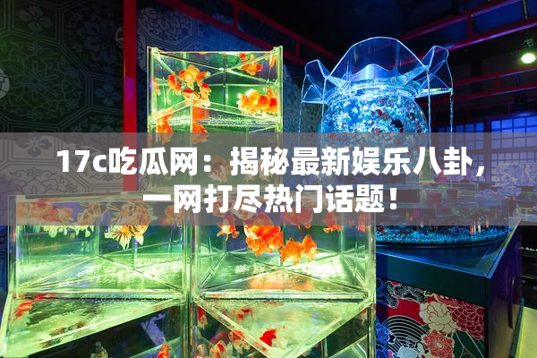17c吃瓜网：揭秘最新娱乐八卦，一网打尽热门话题！