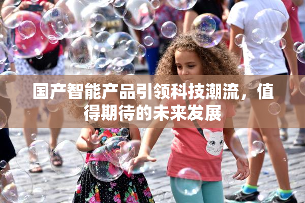 国产智能产品引领科技潮流，值得期待的未来发展