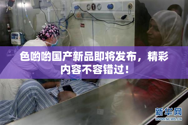色哟哟国产新品即将发布，精彩内容不容错过！