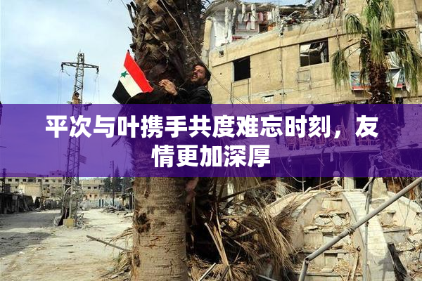 平次与叶携手共度难忘时刻，友情更加深厚