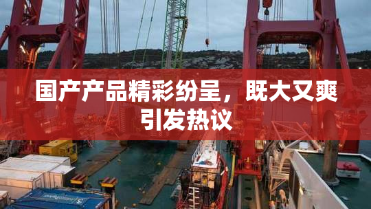 国产产品精彩纷呈，既大又爽引发热议