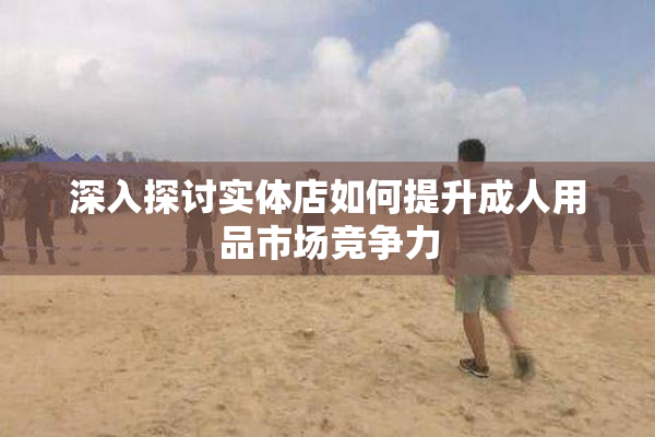 深入探讨实体店如何提升成人用品市场竞争力