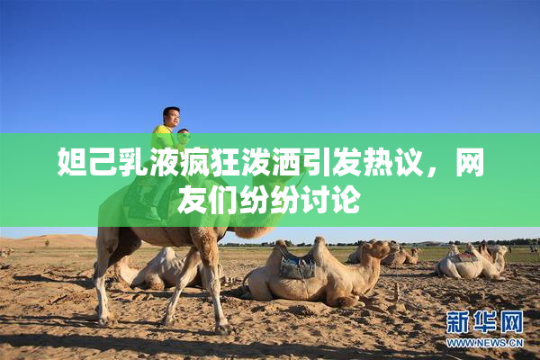 妲己乳液疯狂泼洒引发热议，网友们纷纷讨论