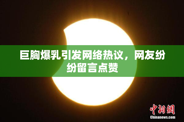 巨胸爆乳引发网络热议，网友纷纷留言点赞
