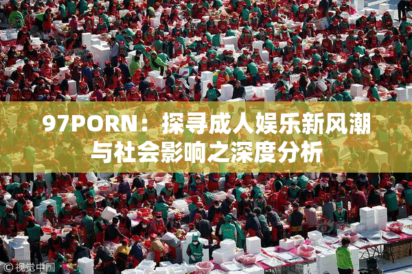 97PORN：探寻成人娱乐新风潮与社会影响之深度分析
