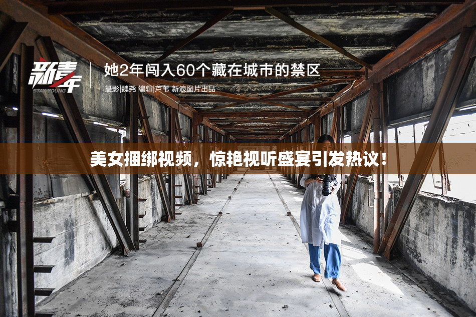 美女捆绑视频，惊艳视听盛宴引发热议！