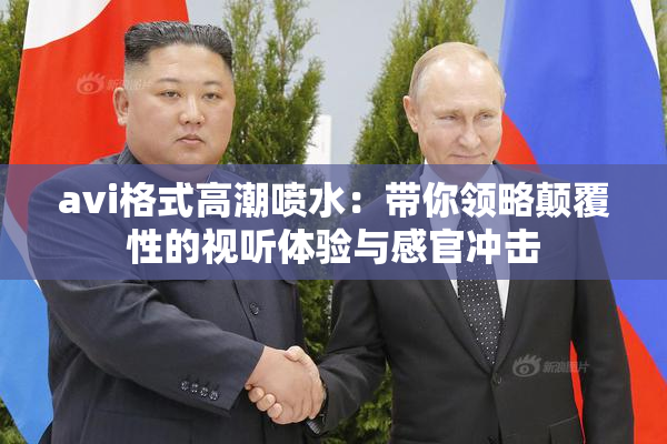 avi格式高潮喷水：带你领略颠覆性的视听体验与感官冲击