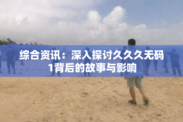 综合资讯：深入探讨久久久无码1背后的故事与影响