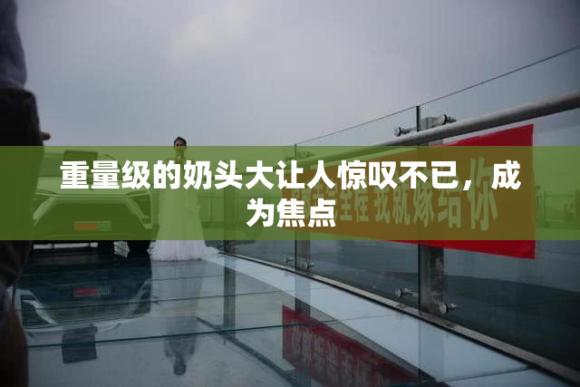 重量级的奶头大让人惊叹不已，成为焦点
