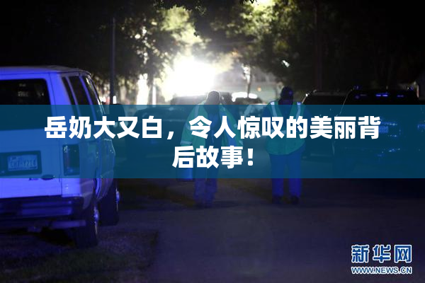 岳奶大又白，令人惊叹的美丽背后故事！