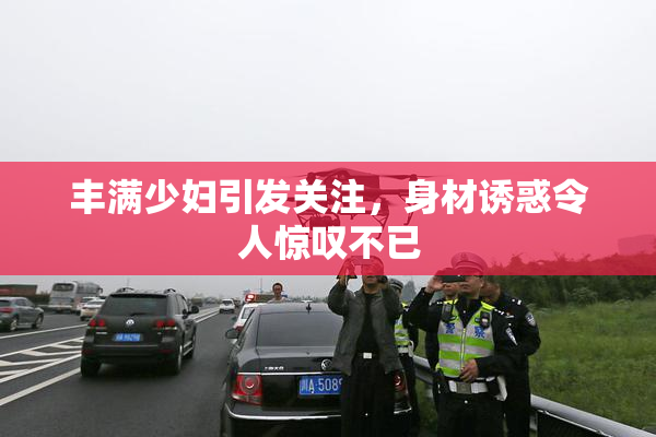 丰满少妇引发关注，身材诱惑令人惊叹不已