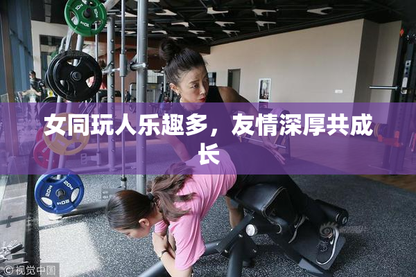 女同玩人乐趣多，友情深厚共成长