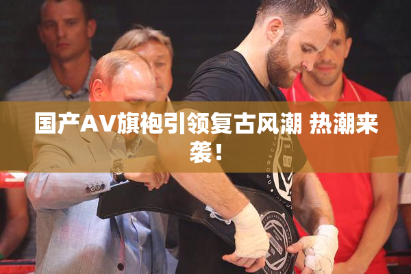 国产AV旗袍引领复古风潮 热潮来袭！