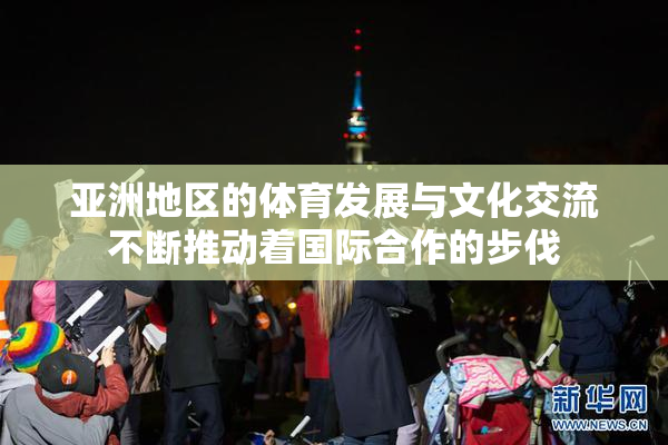 亚洲地区的体育发展与文化交流不断推动着国际合作的步伐