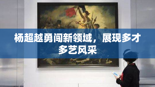 杨超越勇闯新领域，展现多才多艺风采