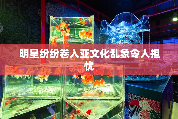 明星纷纷卷入亚文化乱象令人担忧
