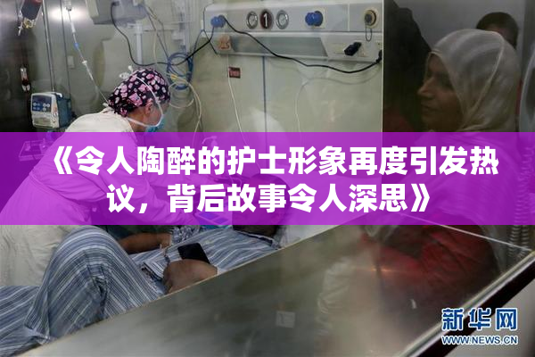 《令人陶醉的护士形象再度引发热议，背后故事令人深思》