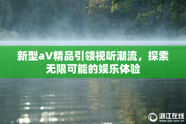 新型aV精品引领视听潮流，探索无限可能的娱乐体验