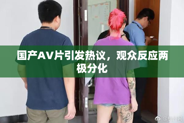国产AV片引发热议，观众反应两极分化