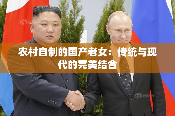 农村自制的国产老女：传统与现代的完美结合