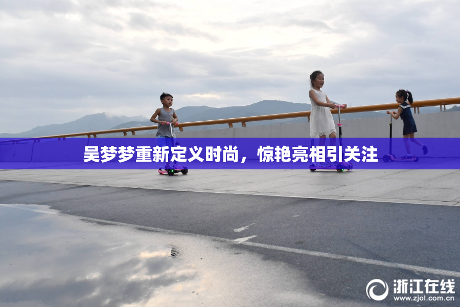 吴梦梦重新定义时尚，惊艳亮相引关注