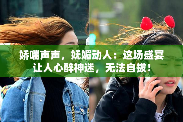娇喘声声，妩媚动人：这场盛宴让人心醉神迷，无法自拔！
