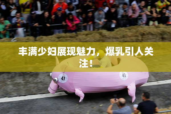 丰满少妇展现魅力，爆乳引人关注！