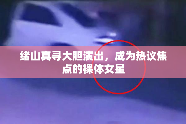 绪山真寻大胆演出，成为热议焦点的裸体女星