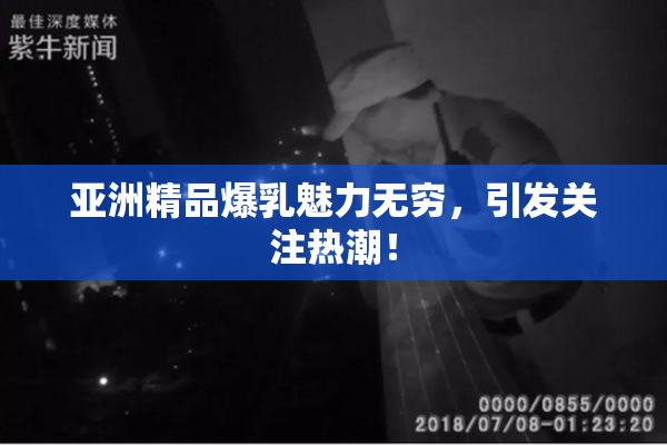 亚洲精品爆乳魅力无穷，引发关注热潮！
