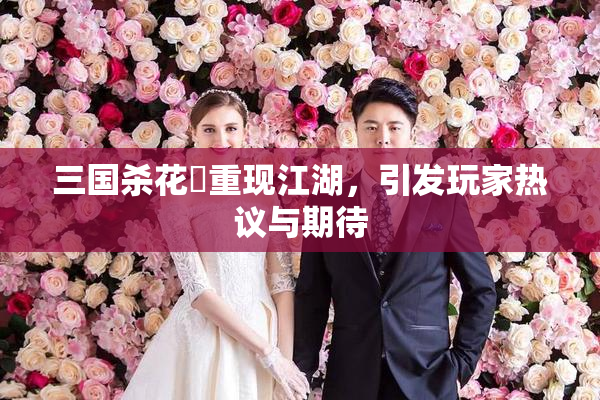 三国杀花鬘重现江湖，引发玩家热议与期待
