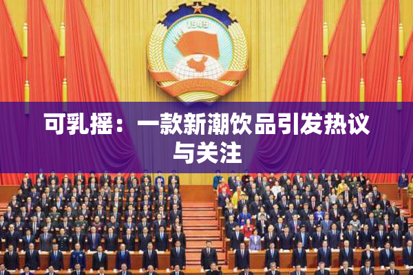 可乳摇：一款新潮饮品引发热议与关注