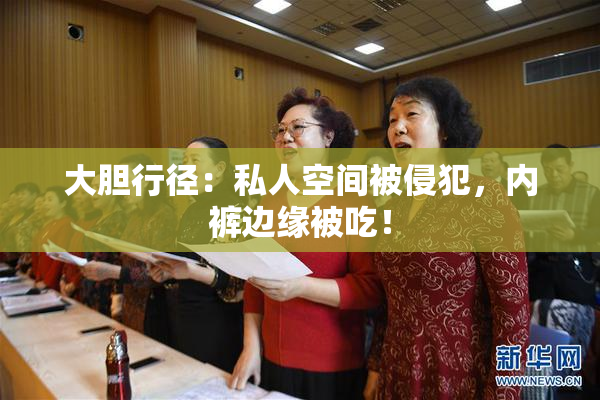 大胆行径：私人空间被侵犯，内裤边缘被吃！