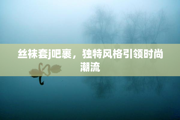 丝袜套j吧裹，独特风格引领时尚潮流