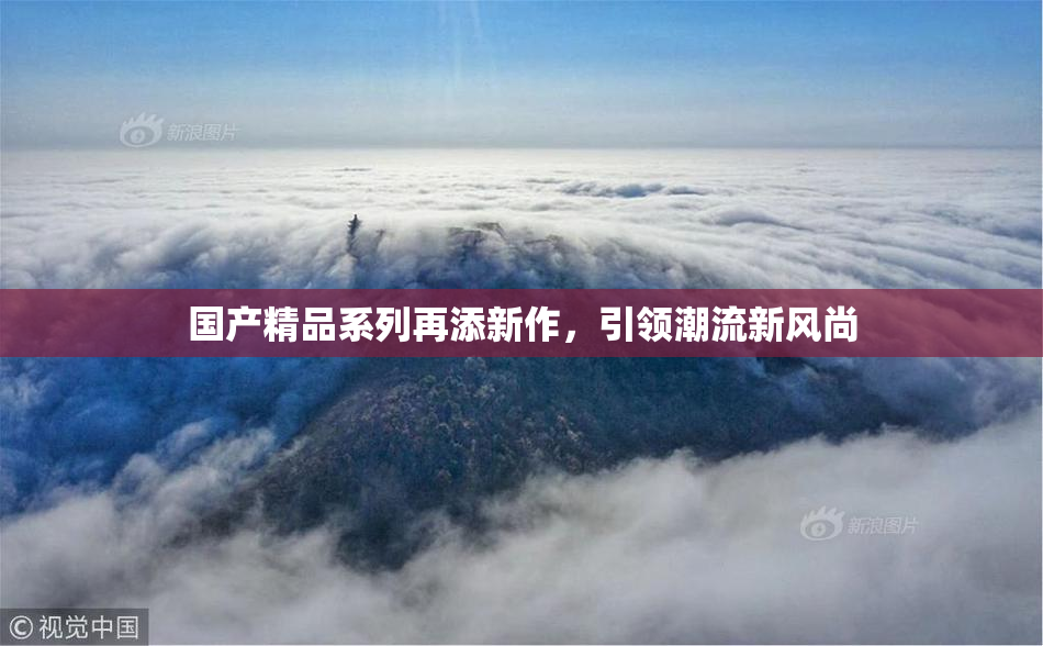 国产精品系列再添新作，引领潮流新风尚