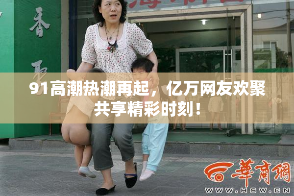 91高潮热潮再起，亿万网友欢聚共享精彩时刻！