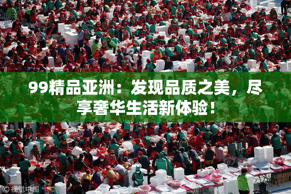 99精品亚洲：发现品质之美，尽享奢华生活新体验！