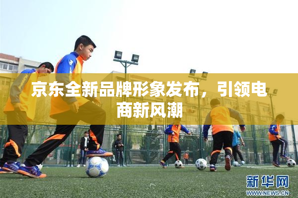 京东全新品牌形象发布，引领电商新风潮