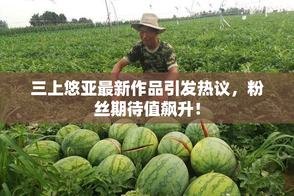 三上悠亚最新作品引发热议，粉丝期待值飙升！