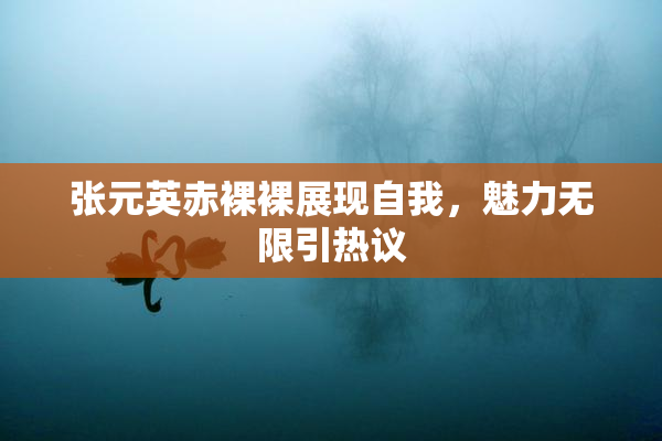 张元英赤裸裸展现自我，魅力无限引热议
