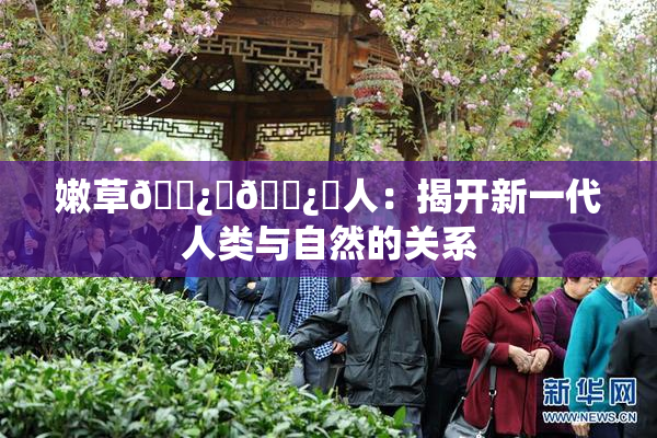 嫩草🌿‌🌿‌人：揭开新一代人类与自然的关系